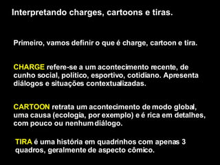 Interpretando charges, cartoons e tiras. Primeiro, vamos definir o que é charge, cartoon e tira. CHARGE  refere-se a um acontecimento recente, de cunho social, político, esportivo, cotidiano. Apresenta diálogos e situações contextualizadas.  CARTOON  retrata um acontecimento de modo global, uma causa (ecologia, por exemplo) e é rica em detalhes, com pouco ou nenhum diálogo.  TIRA  é uma história em quadrinhos com apenas 3 quadros, geralmente de aspecto cômico.  