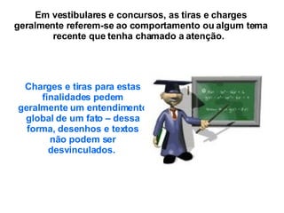 Em vestibulares e concursos, as tiras e charges geralmente referem-se ao comportamento ou algum tema recente que tenha chamado a atenção.  Charges e tiras para estas finalidades pedem geralmente um entendimento global de um fato – dessa forma, desenhos e textos não podem ser desvinculados.   