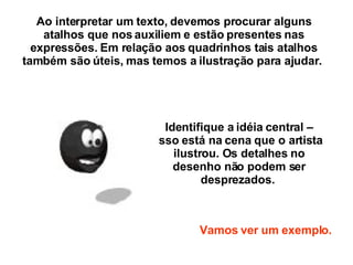 Ao interpretar um texto, devemos procurar alguns atalhos que nos auxiliem e estão presentes nas expressões. Em relação aos quadrinhos tais atalhos também são úteis, mas temos a ilustração para ajudar.  Identifique a idéia central – isso está na cena que o artista ilustrou. Os detalhes no desenho não podem ser desprezados.  Vamos ver um exemplo. 