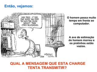 O homem passa muito tempo em frente ao computador. A ave de estimação do homem morreu e os pratinhos estão vazios.  QUAL A MENSAGEM QUE ESTA CHARGE TENTA TRANSMITIR?  Então, vejamos:   