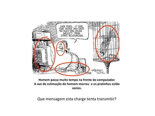 Então vejamos:
   Homem passa muito tempo na frente do computador.
A ave de estimação do homem morreu e os pratinhos estão
                         vazios.


  Que mensagem esta charge tenta transmitir?
 