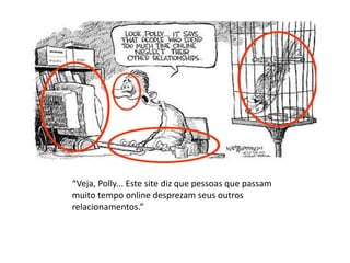 “Veja, Polly... Este site diz que pessoas que passam
muito tempo online desprezam seus outros
relacionamentos.”
 
