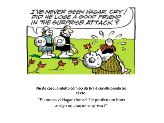Neste caso, o efeito cômico da tira é condicionada ao
                        texto:
“Eu nunca vi Hagar chorar! Ele perdeu um bom
        amigo no ataque surpresa?”
 