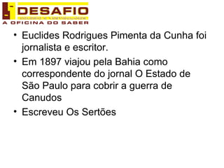 Euclides Rodrigues Pimenta da Cunha foi jornalista e escritor. Em 1897 viajou pela Bahia como correspondente do jornal O Estado de São Paulo para cobrir a guerra de Canudos Escreveu Os Sertões 
