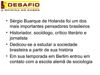 Sérgio Buarque de Holanda foi um dos mais importantes pensadores brasileiros Historiador, sociólogo, crítico literário e jornalista Dedicou-se a estudar a sociedade brasileira a partir de sua história Em sua temporada em Berlim entrou em contato com a escola alemã de sociologia 