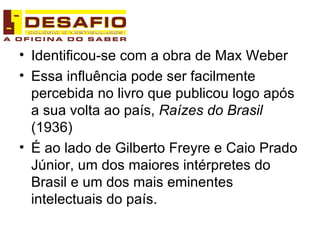 Identificou-se com a obra de Max Weber Essa influência pode ser facilmente percebida no livro que publicou logo após a sua volta ao país,  Raízes do Brasil  (1936) É ao lado de Gilberto Freyre e Caio Prado Júnior, um dos maiores intérpretes do Brasil e um dos mais eminentes intelectuais do país. 