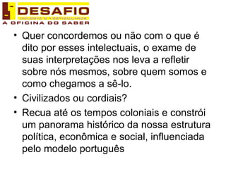 Quer concordemos ou não com o que é dito por esses intelectuais, o exame de suas interpretações nos leva a refletir sobre nós mesmos, sobre quem somos e como chegamos a sê-lo. Civilizados ou cordiais? Recua até os tempos coloniais e constrói um panorama histórico da nossa estrutura política, econômica e social, influenciada pelo modelo português 