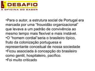 Para o autor, a estrutura social de Portugal era marcada por uma “frouxidão organizacional” que levava a um padrão de convivência ao mesmo tempo mais flexível e mais instável. O “homem cordial”seria o brasileiro típico, fruto da colonização portuguesa e representante conceitual de nossa sociedade Ficou associada à concepção do brasileiro como gentil, hospitaleiro, pacífico. Foi muito criticado 