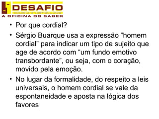 Por que cordial? Sérgio Buarque usa a expressão “homem cordial” para indicar um tipo de sujeito que age de acordo com “um fundo emotivo transbordante”, ou seja, com o coração, movido pela emoção. No lugar da formalidade, do respeito a leis universais, o homem cordial se vale da espontaneidade e aposta na lógica dos favores 
