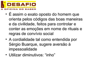 É assim o exato oposto do homem que orienta pelos códigos das boas maneiras e da civilidade, feitos para controlar e conter as emoções em nome de rituais e regras de convívio social A cordialidade tal como entendida por Sérgio Buarque, sugere aversão à impessoalidade Utilizar diminutivos: “inho” 