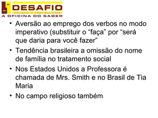 Aversão ao emprego dos verbos no modo imperativo (substituir o “faça” por “será que daria para você fazer” Tendência brasileira a omissão do nome de família no tratamento social Nos Estados Unidos a Professora é chamada de Mrs. Smith e no Brasil de Tia Maria No campo religioso também 