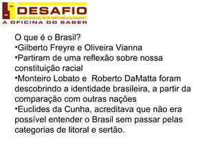 O que é o Brasil? Gilberto Freyre e Oliveira Vianna Partiram de uma reflexão sobre nossa constituição racial Monteiro Lobato e  Roberto DaMatta foram descobrindo a identidade brasileira, a partir da comparação com outras nações Euclides da Cunha, acreditava que não era possível entender o Brasil sem passar pelas categorias de litoral e sertão. 