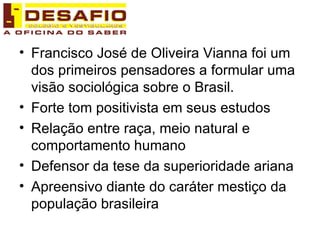 Francisco José de Oliveira Vianna foi um dos primeiros pensadores a formular uma visão sociológica sobre o Brasil.  Forte tom positivista em seus estudos Relação entre raça, meio natural e comportamento humano Defensor da tese da superioridade ariana Apreensivo diante do caráter mestiço da população brasileira 