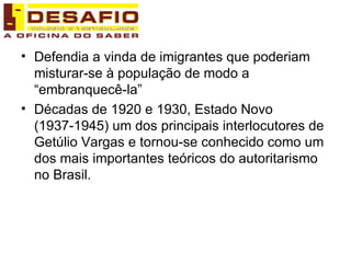Defendia a vinda de imigrantes que poderiam misturar-se à população de modo a “embranquecê-la” Décadas de 1920 e 1930, Estado Novo (1937-1945) um dos principais interlocutores de Getúlio Vargas e tornou-se conhecido como um dos mais importantes teóricos do autoritarismo no Brasil. 