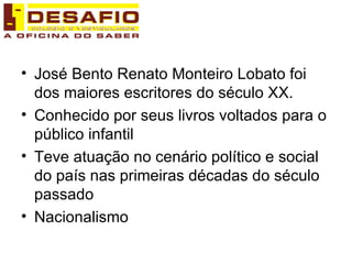 José Bento Renato Monteiro Lobato foi dos maiores escritores do século XX. Conhecido por seus livros voltados para o público infantil Teve atuação no cenário político e social do país nas primeiras décadas do século passado Nacionalismo 