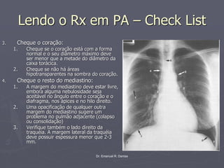 Dr. Emanuel R. Dantas
Lendo o Rx em PA – Check List
3. Cheque o coração:
1. Cheque se o coração está com a forma
normal e o seu diâmetro máximo deve
ser menor que a metade do diâmetro da
caixa torácica.
2. Cheque se não há áreas
hipotransparentes na sombra do coração.
4. Cheque o resto do mediastino:
1. A margem do mediastino deve estar livre,
embora alguma nebulosidade seja
aceitável no ângulo entre o coração e o
diafragma, nos ápices e no hilo direito.
2. Uma opacificação de qualquer outra
margem do mediastino sugere um
problema no pulmão adjacente (colapso
ou consolidação)
3. Verifique também o lado direito da
traquéia. A margem lateral da traquéia
deve possuir espessura menor que 2-3
mm.
 