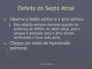 Dr. Emanuel R. Dantas
Defeito do Septo Atrial
3. Observe o botão aórtico e o arco aórtico:
1. Eles estarão sempre menores quando na
presença de defeito do septo atrial, pois o
sangue é desviado para o átrio direito,
diminuindo o fluxo pela aorta.
4. Cheque por sinais de hipertensão
pulmonar.
 