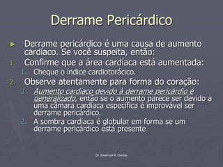 Dr. Emanuel R. Dantas
Derrame Pericárdico
► Derrame pericárdico é uma causa de aumento
cardíaco. Se você suspeita, então:
1. Confirme que a área cardíaca está aumentada:
1. Cheque o índice cardiotorácico.
2. Observe atentamente para forma do coração:
1. Aumento cardíaco devido à derrame pericárdio é
generalizado, então se o aumento parece ser devido a
uma câmara cardíaca específica é improvável ser
derrame pericárdico.
2. A sombra cardíaca é globular em forma se um
derrame pericárdico está presente
 