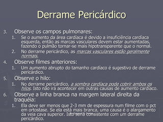 Dr. Emanuel R. Dantas
Derrame Pericárdico
3. Observe os campos pulmonares:
1. Se o aumento da área cardíaca é devido a insuficiência cardíaca
esquerda, então as marcas vasculares devem estar aumentadas,
fazendo o pulmão tornar-se mais hipotransparente que o normal.
2. No derrame pericárdico, as marcas vasculares estão geralmente
normais.
4. Observe filmes anteriores:
1. Um aumento abrupto do tamanho cardíaco é sugestivo de derrame
pericárdico.
5. Observe o hilo:
1. No derrame pericárdico, a sombra cardíaca pode cobrir ambos os
hilos. Isto não irá acontecer em outras causas de aumento cardíaco.
6. Observe a linha branca na margem lateral direita da
traquéia:
1. Ela deve ser menos que 2-3 mm de espessura num filme com o pct
em ortostase. Se ela está mais branca, uma causa é o alargamento
da veia cava superior. Isto seria consistente com um derrame
pericárdico.
 