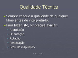 Dr. Emanuel R. Dantas
Qualidade Técnica
►Sempre cheque a qualidade de qualquer
filme antes de interpretá-lo.
►Para fazer isto, vc precisa avaliar:
▪ A projeção
▪ Orientação
▪ Rotação
▪ Penetração
▪ Grau de inspiração.
 