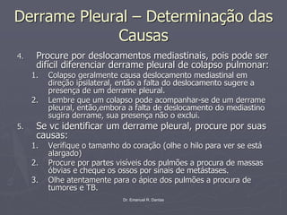 Dr. Emanuel R. Dantas
Derrame Pleural – Determinação das
Causas
4. Procure por deslocamentos mediastinais, pois pode ser
difícil diferenciar derrame pleural de colapso pulmonar:
1. Colapso geralmente causa deslocamento mediastinal em
direção ipsilateral, então a falta do deslocamento sugere a
presença de um derrame pleural.
2. Lembre que um colapso pode acompanhar-se de um derrame
pleural, então,embora a falta de deslocamento do mediastino
sugira derrame, sua presença não o exclui.
5. Se vc identificar um derrame pleural, procure por suas
causas:
1. Verifique o tamanho do coração (olhe o hilo para ver se está
alargado)
2. Procure por partes visíveis dos pulmões a procura de massas
óbvias e cheque os ossos por sinais de metástases.
3. Olhe atentamente para o ápice dos pulmões a procura de
tumores e TB.
 