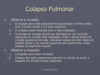 Dr. Emanuel R. Dantas
Colapso Pulmonar
4. Observe o coração:
1. O coração deve está precisamente posicionado na linha média
com 1/3 para direita e 2/3 para esquerda.
2. O coração estará desviado para o lado colapsado.
3. As bordas do coração devem ser distingüíveis. Se o pulmão
adjacente ao coração está colapsado, então a borda direita do
coração aparecerá borrada, indicando colapso do lobo médio do
pulmão direito e se a borda esquerda está opacificada, indica
colapso do segmento lingular.
5. Observe a traquéia:
1. A traquéia deve estar centrada.
2. Colapso dos lobos superiores esquerdo ou direito irá puxar a
traquéia em direção à área colapsada.
 