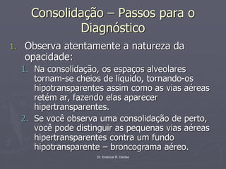 Dr. Emanuel R. Dantas
Consolidação – Passos para o
Diagnóstico
1. Observa atentamente a natureza da
opacidade:
1. Na consolidação, os espaços alveolares
tornam-se cheios de líquido, tornando-os
hipotransparentes assim como as vias aéreas
retém ar, fazendo elas aparecer
hipertransparentes.
2. Se você observa uma consolidação de perto,
você pode distinguir as pequenas vias aéreas
hipertransparentes contra um fundo
hipotransparente – broncograma aéreo.
 
