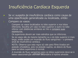 Dr. Emanuel R. Dantas
Insuficiência Cardíaca Esquerda
► Se vc suspeita de insuficiência cardíaca como causa de
uma opacificação generalizada ou localizada, então:
1. Compare os vasos:
1. Compare os vasos localizados no lobo superior e nos lobos
inferiores. Escolha um vaso no lobo superior e outro no lobo
inferior com distâncias similares ao hilo e compare suas
espessuras.
2. Os superiores devem ser mais estreitos que os inferiores.
3. Se os vasos são da mesmo tamanho ou o do lobo superior é mais
largo, então existe um inversão do fluxo sangüíneo – o primeiro
sinal de insuficiência cardíaca.
4. NOTA: Observe que esta regra só vale para filme tirados em
posição ortostática, pois na posição supina, os desvio do fluxo
para os lobos superiores é normal.
5. A inversão do fluxo sangüíneo para os lobos superiores deve-se à
baixa vasoconstrição ateriolar secundária à hipóxia alveolar.
 