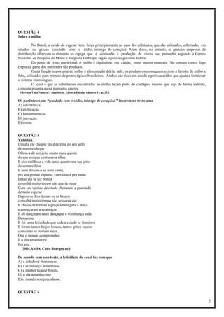 QUESTÃO 4
Sobre o milho
No Brasil, a venda do vegetal tem força principalmente no caso dos enlatados, que são utilizados, sobretudo, em
saladas ou pizzas (cuidado com o sódio, inimigo do coração). Além disso, no entanto, as grandes empresas de
distribuição oferecem o alimento na espiga, que é destinado à produção de curau ou pamonha, segundo o Centro
Nacional de Pesquisa de Milho e Sorgo da Embrapa, órgão ligado ao governo federal.
Do ponto de vista nutricional, o milho é riquíssimo em cálcio, entre outros minerais. No contato com o fogo
(pipoca), parte dos nutrientes são perdidos.
Outra função importante do milho à alimentação diária: dele, os produtores conseguem extrair a farinha de milho e
fubá, utilizados para preparo de pratos típicos brasileiros. Ambos são ricos em amido e polissacarídeo que ajuda a fortalecer
o sistema imunológico.
O ideal é que as substâncias encontradas no milho façam parte do cardápio, mesmo que seja de forma indireta,
como na polenta ou na pamonha caseira.
(Revista Vida Natural e equilíbrio, Editora Escala, número 19. p. 25.)

Os parênteses em “(cuidado com o sódio, inimigo do coração).” inserem no texto uma
A) advertência.
B) explicação.
C) fundamentação.
D) inovação.
E) ironia.
QUESTÃO 5
Valsinha
Um dia ele chegou tão diferente do seu jeito
de sempre chegar
Olhou-a de um jeito muito mais quente
do que sempre costumava olhar
E não maldisse a vida tanto quanto era seu jeito
de sempre falar
E nem deixou-a só num canto,
pra seu grande espanto, convidou-a pra rodar.
Então ela se fez bonita
como há muito tempo não queria ousar
Com seu vestido decotado cheirando a guardado
de tanto esperar
Depois os dois deram-se os braços
como há muito tempo não se usava dar
E cheios de ternura e graça foram para a praça
e começaram a se abraçar.
E ali dançaram tanta dançaque a vizinhança toda
Despertou
E foi tanta felicidade que toda a cidade se iluminou
E foram tantos beijos loucos, tantos gritos roucos
como não se ouviam mais...
Que o mundo compreendeu
E o dia amanheceu
Em paz.
(HOLANDA, Chico Buarque de.)
De acordo com esse texto, a felicidade do casal fez com que
A) a cidade se iluminasse.
B) a vizinhança despertasse.
C) a mulher ficasse bonita.
D) o dia amanhecesse.
E) o mundo compreendesse.
QUESTÃO 6

2

 