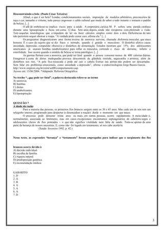 Desconstruindo o belo (Paulo César Teixeira)
Afinal, o que é ser belo? Lendas, condicionamentos sociais, imposição de modelos arbitrários, preconceitos de
raça e cor, tamanho e volume, tudo parece engrossar o caldo cultural que muda de sabor a todo instante e instaura o padrão
de beleza. [...]
O afã de embelezar-se implica riscos para a saúde. A empresária carioca M. P. sofreu uma parada cardíaca
durante uma lipoaspiração e ficou em coma 12 dias. Sete anos depois, ainda não recuperou com plenitude a visão.
Tem sequelas neurológicas que a impedem de ler ou fazer cálculos simples como dois e dois. Deficiências do tato
não permitem sequer abotoar a roupa. “A vaidade pode custar caro, afirma ela.” [...]
Os psiquiatras diagnosticaram uma forma inversa de anorexia nervosa, chamada disformia muscular, que ataca
homens. É o caso do sujeito que se diz fraco e mirrado, quando é grande e musculoso. O distúrbio afetivo causa
ansiedade, depressão, compulsão obsessiva e distúrbios de alimentação. Estudos mostram que 15% dos adolescentes
americanos já usaram bombas (anabolizantes) para inflar os músculos, correndo o risco de derrame, infarto e
esterilidade. Isso ocorre quando o modelo de beleza se torna patológico. [...]
As garotas flertam com a anorexia, que pode ser fatal quando a pessoa consome menos de 400 calorias diárias.
Emagrecer à custa de dietas inadequadas provoca descontrole da glândula tireóide, taquicardia e arritmia, além de
distúrbios nos rins. “A pele fica ressecada e pode até cair o cabelo. Estrias nas pernas não podem ser descartadas.
Sem falar em problemas emocionais, como ansiedade e depressão”, afirma o endocrinologista Jorge Bastos Garcia.
http://www.sinprors.org.br/extra/set00/comportamento.asp.
Acesso em: 15/06/2006. *Adaptado: Reforma Ortográfica.
No trecho “...que pode ser fatal”, a palavra destacada refere-se ao termo
A) anorexia.
B) bombas.
C) dietas.
D) anabolizantes.
E) lipoaspiração.
QUESTÃO 7
A idade da razão
Para a maioria das pessoas, os primeiros fios brancos surgem entre os 30 e 45 anos. Mas cada um de nós tem um
reloginho interno, programado para despertar (e desencadear a reação) desde o momento em que nasce.
O processo pode demorar trinta anos ou mais; em outras pessoas, ocorre rapidamente. A meia-idade é,
normalmente, associada ao fenômeno, mas em casos excepcionais encontramos septuagenários de cabeleira negra e
adolescentes cheios de fios prateados - o que não significa vitalidade nem falta de saúde. Trata-se apenas de uma
parte da herança de nossos ancestrais. E, como não foi legada em testamento, só nos cabe aceitá-la.
(Saúde. fevereiro 1992. p. 42.)
Nesse texto, as expressões “herança” e “testamento” foram empregadas para indicar que o surgimento dos fios
brancos ocorre devido à
A) decisão individual.
B) escolha da família.
C) riqueza natural.
D) predisposição genética.
E) recomendação médica.
GABARITO
1. D
2. A
3. B
4. A
5. A
6. A
7. D

3

 