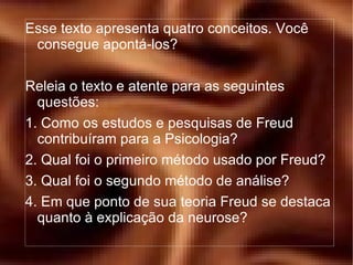 Esse texto apresenta quatro conceitos. Você consegue apontá-los? Releia o texto e atente para as seguintes questões: 1. Como os estudos e pesquisas de Freud contribuíram para a Psicologia? 2. Qual foi o primeiro método usado por Freud? 3. Qual foi o segundo método de análise? 4. Em que ponto de sua teoria Freud se destaca quanto à explicação da neurose? 