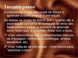 Terceiro passo Compreender o que são níveis de leitura e aprender a como praticar a pré-leitura. As etapas ou níveis de leitura que o levarão até a assimilação completa do conteúdo do texto são feitas passo a passo, e maneira de aprender como fazer isso, é o contato direto com o texto. 1º nível: relaciona-se aos conhecimentos básicos da linguagem: conhecer a morfologia, sintaxe, semântica, etc. 2º nível: trata-se da pré-leitura – Uma leitura para “examinar o texto” 