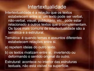 Intertextualidade é a relação que os textos estabelecem entre si: um texto pode ser verbal, não-verbal, visual, publicitário, etc., pode estar relacionado a outros textos que o complementam. Os tipos mais comuns de intertextualidade são a temática e a estrutural. Temática: é quando temas e assuntos diferentes estabelecem relações entre si. a) repetem ideias do outro texto. b) os textos rivalizam entre si,  invertendo ou deformando o sentido original do outro. Estrutural: acontece no interior das estruturas textuais, não está visível na superfície. Intertextualidade 