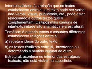 Intertextualidade é a relação que os textos estabelecem entre si: um texto pode ser verbal, não-verbal, visual, publicitário, etc., pode estar relacionado a outros textos que o complementam. Os tipos mais comuns de intertextualidade são a temática e a estrutural. Temática: é quando temas e assuntos diferentes estabelecem relações entre si. a) repetem ideias do outro texto. b) os textos rivalizam entre si,  invertendo ou deformando o sentido original do outro. Estrutural: acontece no interior das estruturas textuais, não está visível na superfície. 