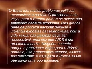 “ O Brasil tem muitos problemas políticos econômicos e sociais. O presidente Lula viajou para a Europa porque os russos não entendem nada de economia. Mas grande parte da pobreza nacional deve-se à violência expostas nas telenovelas, pois a vida sexual das pessoas deve ser responsável, uma vez que AIDS é um problema mundia. Ninguém entende porque o presidente viajou para a Rússia, portanto, use preservativo sempre, assista aos telejornais e viaje para a Rússia assim que surgir uma oportunidade.” 