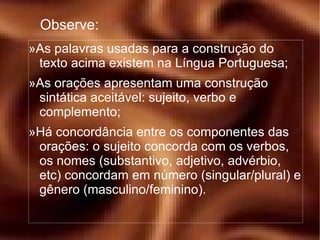 Observe: » As palavras usadas para a construção do texto acima existem na Língua Portuguesa; » As orações apresentam uma construção sintática aceitável: sujeito, verbo e complemento; » Há concordância entre os componentes das orações: o sujeito concorda com os verbos, os nomes (substantivo, adjetivo, advérbio, etc) concordam em número (singular/plural) e gênero (masculino/feminino). 