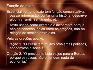 Função do texto: Essencialmente, o texto tem função comunicativa: passar informação, contar uma história, descrever algo, transmitir sentimento, etc. O texto usado como exemplo é incoerente porque não há conexão lógica entre as orações, não há relação de sentido entre elas. Veja as orações abaixo: Oração 1. “O Brasil tem muitos problemas políticos, econômicos e sociais.” Oração 2. “O presidente Lula viajou para a Europa porque os russos não entendem nada de economia.” 
