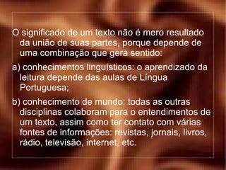 O significado de um texto não é mero resultado da união de suas partes, porque depende de uma combinação que gera sentido: a) conhecimentos linguísticos: o aprendizado da leitura depende das aulas de Língua Portuguesa; b) conhecimento de mundo: todas as outras disciplinas colaboram para o entendimentos de um texto, assim como ter contato com várias fontes de informações: revistas, jornais, livros, rádio, televisão, internet, etc. 