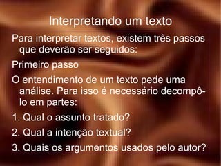 Para interpretar textos, existem três passos que deverão ser seguidos: Primeiro passo O entendimento de um texto pede uma análise. Para isso é necessário decompô-lo em partes: 1. Qual o assunto tratado? 2. Qual a intenção textual? 3. Quais os argumentos usados pelo autor? Interpretando um texto 