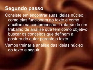 Segundo passo Consiste em encontrar suas ideias núcleo, como elas funcionam no texto e como auxiliam na compreensão. Trata-se de um trabalho de análise que tem como objetivo buscar os conceitos que definem a postura do autor perante o texto.  Vamos treinar a análise das ideias núcleo do texto a seguir. 