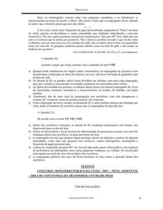 deciosena@email.com 11
Hoje, os mimeógrafos viraram salas com máquinas copiadoras, e os bebedouros se
transformaram em áreas de lanche e tabaco. Mas ainda é nelas que os empregados ficam sabendo
de tudo o que a diretoria pensa que eles não sabem.
( ... )
E teve mais, muito mais: bloquinho de papel personalizado, plaquinha de “Pense” na mesa
do chefe, gravata cor-de-abóbora e outras amenidades que mudaram radicalmente o universo
corporativo. Por isso, quem encontrar uma pessoa remanescente “dos anos 60” deve olhar para ela
com a reverência que se dedica aos pioneiros. Não é preciso acreditar em tudo o que ela diz sobre
os Beatles, mas em uma coisa ela tem carradas de razão: não se fazem mais revistas em quadrinhos
como nos anos 60. As gerações modernas jamais saberão como era bom ler gibi, e não jornal, no
banheiro do escritório.
MAX GEHRINGER, in EXAME, 24/3/99, p.22, com adaptações.
Questão 20)
Assinale a opção que esteja coerente com o conteúdo do texto VIII.
a) Quando ainda trabalhavam em amplos salões comunitários, os empregados de escritório eram
disciplinados e dedicados ao dono da empresa; por isso, não havia formação de grupinhos nem
na hora do café.
b) Na década de 60, os grandes salões foram divididos em salinhas, uma para cada empregado,
para que, isolados e concentrados no trabalho, pudessem ser controlados pelos chefes.
c) Ao darem privacidade aos gerentes, as salinhas deram ensejo aos demais empregados de, livres
da fiscalização constante, reunirem-se e desenvolverem, no horário de trabalho, um poder
paralelo.
d) Atualmente, não há mais sinal de mimeógrafos nos escritórios; com eles desapareceu o
costume de “conspirar contra as mazelas internas” das empresas.
e) Como empregado de baixo escalão, na década de 60, o autor também abusava da liberdade que
tinha, lendo no banheiro do escritório, prazer que os empregados de hoje não têm.
Questão 21)
De acordo com os textos VI, VII e VIII,
a) dentro dos escritórios ocorreram, na década de 60, mudanças interessantes mas banais, sem
repercussão para os dias de hoje.
b) teorias revolucionárias e novas técnicas de administração de pessoal provocaram, nos anos 60,
mudanças dentro dos escritórios, as quais persistem até hoje.
c) os empregados de hoje que desejem algum prestígio devem ter diploma e usufruir de algumas
amenidades, como uma sala pequena mas exclusiva, caneta esferográfica, mimeógrafo e
bloquinho de papel personalizado.
d) a época do surgimento da pasta 007, da troca do lápis pela caneta esferográfica e da exigência
de proficiência em datilografia, entre outras pequenas mudanças, na verdade, foi crucial para
uma ruptura no estilo da convivência dentro dos escritórios.
e) os empregados públicos dos anos 60 foram pioneiros na luta contra a opressão dentro dos
escritórios.
TEXTO IX
CONCURSO: MINISTÉRIO PÚBLICO DA UNIÃO – MPU – NÍVEL ASSISTENTE
– ÁREA DE CONCENTRAÇÃO: TRANSPORTE/ATIVIDADE-MEIO
FIM DO BACHAREL
 