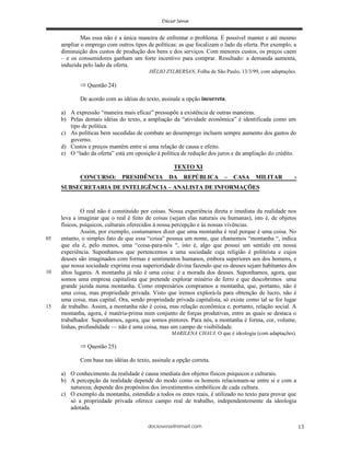 deciosena@email.com 13
Mas essa não é a única maneira de enfrentar o problema. É possível manter e até mesmo
ampliar o emprego com outros tipos de políticas: as que focalizam o lado da oferta. Por exemplo, a
diminuição dos custos de produção dos bens e dos serviços. Com menores custos, os preços caem
– e os consumidores ganham um forte incentivo para comprar. Resultado: a demanda aumenta,
induzida pelo lado da oferta.
HÉLIO ZYLBERSAN, Folha de São Paulo, 13/3/99, com adaptações.
Questão 24)
De acordo com as idéias do texto, assinale a opção incorreta.
a) A expressão “maneira mais eficaz” pressupõe a existência de outras maneiras.
b) Pelas demais idéias do texto, a ampliação da “atividade econômica” é identificada como um
tipo de política.
c) As políticas bem sucedidas de combate ao desemprego incluem sempre aumento dos gastos do
governo.
d) Custos e preços mantêm entre si uma relação de causa e efeito.
e) O “lado da oferta” está em oposição à política de redução dos juros e da ampliação do crédito.
TEXTO XI
CONCURSO: PRESIDÊNCIA DA REPÚBLICA – CASA MILITAR -
SUBSECRETARIA DE INTELIGÊNCIA – ANALISTA DE INFORMAÇÕES
O real não é constituído por coisas. Nossa experiência direta e imediata da realidade nos
leva a imaginar que o real é feito de coisas (sejam elas naturais ou humanas), isto é, de objetos
físicos, psíquicos, culturais oferecidos à nossa percepção e às nossas vivências.
Assim, por exemplo, costumamos dizer que uma montanha é real porque é uma coisa. No
entanto, o simples fato de que essa “coisa” possua um nome, que chamemos “montanha “, indica
que ela é, pelo menos, uma “coisa-para-nós “, isto é, algo que possui um sentido em nossa
experiência. Suponhamos que pertencemos a uma sociedade cuja religião é politeísta e cujos
deuses são imaginados com formas e sentimentos humanos, embora superiores aos dos homens, e
que nossa sociedade exprima essa superioridade divina fazendo que os deuses sejam habitantes dos
altos lugares. A montanha já não é uma coisa: é a morada dos deuses. Suponhamos, agora, que
somos uma empresa capitalista que pretende explorar minério de ferro e que descobrimos uma
grande jazida numa montanha. Como empresários compramos a montanha, que, portanto, não é
uma coisa, mas propriedade privada. Visto que iremos explorá-la para obtenção de lucro, não é
uma coisa, mas capital. Ora, sendo propriedade privada capitalista, só existe como tal se for lugar
de trabalho. Assim, a montanha não é coisa, mas relação econômica e, portanto, relação social. A
montanha, agora, é matéria-prima num conjunto de forças produtivas, entre as quais se destaca o
trabalhador. Suponhamos, agora, que somos pintores. Para nós, a montanha é forma, cor, volume,
linhas, profundidade — não é uma coisa, mas um campo de visibilidade.
MARILENA CHAUI. O que é ideologia (com adaptações).
Questão 25)
Com base nas idéias do texto, assinale a opção correta.
a) O conhecimento da realidade é causa imediata dos objetos físicos psíquicos e culturais.
b) A percepção da realidade depende do modo como os homens relacionam-se entre si e com a
natureza; depende dos propósitos dos investimentos simbólicos de cada cultura.
c) O exemplo da montanha, estendido a todos os entes reais, é utilizado no texto para provar que
só a propriedade privada oferece campo real de trabalho, independentemente da ideologia
adotada.
05
10
15
 