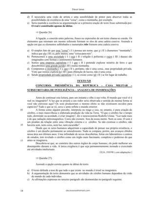 deciosena@email.com14
d) É necessária uma visão de artista e uma sensibilidade de pintor para absorver todas as
possibilidades de existência de uma “coisa”, como a montanha, por exemplo.
e) Seria mantida a coerência na argumentação se a primeira oração do texto fosse substituída por:
O real é constituído apenas de idéias.
Questão 26)
A ligação, a conexão entre palavras, frases ou expressões de um texto chama-se coesão. Os
elementos que retomam um mesmo referente formam os elos de uma cadeia coesiva. Assinale a
opção em que os elementos sublinhados e numerados não formem uma cadeia coesiva.
a) O simples fato de que essa “coisa” ( I ) possua um nome, que a ( II ) chamemos “montanha”,
indica que ela ( III ) é, pelo menos, uma “coisa-para-nós”.
b) Pertencemos a uma sociedade ( I ) cuja ( II ) religião é politeísta e cujos ( III ) deuses são
imaginados com formas e sentimentos humanos.
c) Somos uma empresa capitalista ( I ) que ( II ) pretende explorar minério de ferro e que
descobrimos uma grande jazida ( III ) numa montanha.
d) Compramos a montanha ( I ), que ( II ), portanto, não é uma coisa., mas propriedade privada.
Visto que iremos explorá-la ( III ) para obtenção de lucros, não é uma coisa.
e) Sendo propriedade privada capitalista ( I ), só existe como tal ( II ) se for lugar de trabalho.
TEXTO XII
CONCURSO: PRESIDÊNCIA DA REPÚBLICA – CASA MILITAR –
SUBSECRETARIA DE INTELIGÊNCIA – ANALISTA DE INFORMAÇÕES
Antes de continuar esta leitura, pare um instante e olhe à sua volta. O mundo que você vê é
real ou imaginário? A luz que se projeta a seu redor seria observada e sentida da mesma forma se
você não estivesse aqui? Os sons produziriam o mesmo efeito se não existissem ouvidos para
captá-los? Tudo o que se vê, ouve e sente reflete o mundo exterior.
A forma como alguém percebe, interpreta ou reage a isso, no entanto, é pura criação do
cérebro, a mais maravilhosa e elaborada produção da vida na Terra. “O que o cérebro faz o tempo
todo, dormindo ou acordado, é criar imagens”, diz o neurocientista Rodolfo Llinas. “Luz nada mais
é do que radiação eletromagnética. Cores não existem fora da nossa mente. Nem os sons. O som é
um produto da relação entre uma vibração externa e o cérebro. Se não existisse o cérebro, não
haveria som, nem cores, nem luz, nem escuridão”.
Desde que os seres humanos adquiriram a capacidade de pensar sua própria existência, o
cérebro é um desafio permanente ao entendimento. Nada se compara, porém, aos avanços obtidos
nessa área nos últimos anos. Uma infinidade de novas descobertas, feitas em laboratórios e centros
de estudos, tem revelado o cérebro como um órgão mais fascinante, complexo e poderoso do que
antes se imaginava.
Descobriu-se que, ao contrário dos outros órgãos do corpo humano, ele pode melhorar seu
desempenho durante a vida. A única exigência é que seja permanentemente treinado e exercitado
em atividades intelectuais.
VEJA, 19/8/98 ( com adaptações )
Questão 27)
Assinale a opção correta quanto às idéias do texto.
a) O texto defende a tese de que tudo o que existe no mundo é irreal ou imaginário.
b) A argumentação do texto demonstra que as atividades do cérebro humano dependem da visão
de mundo de cada indivíduo.
c) As afirmações expressas no terceiro parágrafo são desmentidas no parágrafo seguinte.
05
10
15
 