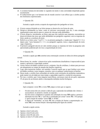 deciosena@email.com 15
d) A aventura humana de desvendar os segredos da mente é uma curiosidade despertada apenas
recentemente.
e) O conhecimento que o ser humano tem do mundo exterior é um reflexo que o cérebro produz
dos fenômenos experienciados.
Questão 28)
Assinale a opção correta a respeito da organização dos parágrafos no texto.
a) O texto começa dirigindo-se ao leitor porque se desenvolve em forma de carta.
b) Dirigir-se diretamente ao leitor, como se estivesse conversando com ele, é uma estratégia
argumentativa para atraí-lo para os pontos de vista que serão defendidos.
c) O texto dirige-se, inicialmente, ao leitor, para que este explicite suas respostas, necessárias ao
desenvolvimento das teses que serão defendidas nos parágrafos seguintes; sem as respostas do
leitor, perde-se a coerência do texto.
d) Referir-se ao leitor como “você”( l. 1 ), no primeiro parágrafo, e mudar para “alguém”( l. 4 ) e
depois para “seres humanos”( l. 11 ), no parágrafo seguinte, torna a argumentação do texto
vaga e imprecisa.
e) O primeiro parágrafo deveria ter sido omitido porque as respostas do leitor às perguntas nele
apresentadas poderiam pôr em risco a argumentação do texto.
Questão 29)
Assinale a opção que não constitui uma continuação coerente às idéias do último parágrafo
textual.
a) Dessa forma, ler, estudar e desenvolver ações mentalmente desafiadoras é imprescindível para
manter e aprimorar a capacidade cerebral.
b) Assim, buscar atividades cerebrais novas e originais, fora do cotidiano, é salutar para provocar
um alargamento no campo de atuação das funções cognitivas.
c) Logo, para memorizar melhor, um caminho é associar aquilo que se quer lembrar com outras
atividades cerebrais, como imagens, emoções, sons ou qualquer conhecimento já familiar.
d) Desse modo, o cérebro bem estimulado em tarefas como resoluções de problemas matemáticos
pode manter em atividade por mais tempo a capacidade cognitiva e mental de uma pessoa.
e) Por isso, o cérebro, que é uma máquina maravilhosa, com pouco mais de um quilo, representa
2% do peso de um homem adulto e desempenha múltiplas tarefas biológicas.
Questão 30)
Após comparar o texto XI e o texto XII, julgue os itens que se seguem.
I Os dois textos têm em comum a idéia de que a apreensão da realidade não é direta: é
sociocultural, no primeiro; mental, no segundo.
II Os dois textos completam-se quando uma afirmação do texto XII explica a primeira
afirmação do texto XI: o “real não é constituído por coisas” (texto XI, l. 01) porque
é “pura criação do cérebro” (texto XII, ls. 05/06)
III A figura da “montanha”, no texto XI, tem a função de ilustrar a argumentação; no
texto XII, essa mesma função é desempenhada pela figura do cérebro
Assinale a opção correta
a) Apenas o item I está certo.
b) Apenas o item II está certo.
c) Apenas o item III está certo.
d) Apenas os itens I e II estão certos.
 