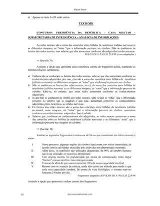 deciosena@email.com16
e) Apenas os itens I e III estão certos.
TEXT0 XIII
CONCURSO: PRESIDÊNCIA DA REPÚBLICA – CASA MILITAR –
SUBSECRETARIA DE INTELIGÊNCIA – ANALISTA DE INFORMAÇÕES
As redes neurais são a soma das conexões entre bilhões de neurônios (células nervosas) e
as diferentes sinapses, as “rotas ”que a informação percorre no cérebro. Não se conhecem os
limites das redes neurais, mas sabe-se que elas aumentam conforme são adquiridos conhecimentos.
FOLHA DE S. PAULO, 22/8/98 ( com adaptações )
Questão 31)
Assinale a opção que apresenta uma reescritura correta do fragmento acima, mantendo as
mesmas relações semânticas.
a) Embora não se conheçam os limites das redes neurais, sabe-se que elas aumentam conforme os
conhecimentos adquiridos; por isso, elas são a soma das conexões entre bilhões de neurônios
(células nervosas) e as diferentes sinapses, as “rotas” que a informação percorre no cérebro.
b) Não se conhecem os limites das redes neurais, isto é, da soma das conexões entre bilhões de
neurônios ( células nervosas ) e as diferentes sinapses, as “rotas” que a informação percorre no
cérebro. Sabe-se, no entanto, que essas redes aumentam conforme os conhecimentos
adquiridos.
c) Já que não se conhecem os limites das redes neurais, sabe-se que as “rotas” que a informação
percorre no cérebro são as sinapses e que estas aumentam conforme os conhecimentos
adquiridos pelos neurônios, as células nervosas.
d) Os limites das redes neurais são a soma das conexões entre bilhões de neurônios (células
nervosas); essas sinapses, ou “rotas” que a informação percorre no cérebro, aumentam
conforme os conhecimentos adquiridos. Isso é sabido.
e) Sabe-se que, conforme os conhecimentos são adquiridos, as redes neurais aumentam a soma
das conexões entre os bilhões de neurônios (células nervosas) e as diferentes “rotas” que a
informação percorre nas sinapses do cérebro.
Questão 32)
Analise os seguintes fragmentos e ordene-os de forma que constituam um texto coerente e
coeso.
I Nesse processo, algumas regiões do cérebro funcionam com maior intensidade, de
acordo com as atividades exercidas pelo indivíduo em determinado momento.
II Além disso, os neurônios não-utilizados degeneram. Se 90% do cérebro humano
não fosse utilizado, os neurônios atrofiariam.
III Tem origem incerta, foi popularizada por meios de comunicação, tenta impor
“limites” a nosso cérebro, mas está equivocada.
IV Trata-se da idéia de que usamos somente 10% da nossa capacidade cerebral.
V Mesmo com os avanços da ciência, ainda não existe um método para medir o que
seria essa capacidade cerebral. Do ponto de vista fisiológico, o sistema nervoso
funciona 24 horas por dia.
Fragmentos adaptados de FOLHA DE S. PAULO, 22/8/98
Assinale a opção que apresenta a ordem correta dos fragmentos.
 