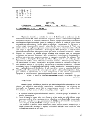 deciosena@email.com 17
a) I – III – II – V – IV
b) I – III – V – II – IV
c) III – IV – I – V – II
d) III – II – I – IV - V
e) IV – V – III – I – II
TEXTO XIV
CONCURSO: ACADEMIA NACIONAL DE POLÍCIA – ANP –
PAPILOSCOPISTA POLICIAL FEDERAL
POLÍCIA
O primeiro elemento de avaliação dos corpos de Polícia está na análise do tipo de
recrutamento adotado. Os corpos que recrutam seu pessoal em todo o território nacional podem
realmente organizar-se de forma que contem com unidades e grupos constituídos por elementos
provindos de regiões diferentes das regiões de operações: o emprego de corpos de Polícia contra
populações que não possuem vínculos sociais, econômicos e culturais com eles foi sempre a
melhor solução para uma política repressiva antipopular. Daí o envio do pessoal de Polícia para
regiões distantes da região de origem com um duplo resultado, o do isolamento social e cultural
com relação às populações controladas e o do conseqüente aferro psicológico ao corpo a que se
pertence e às suas estruturas. Os corpos de Polícia que têm um recrutamento circunscrito à zona de
controle (por exemplo, os guardas urbanos alistados pelas comunas onde se encontram
trabalhando) não se prestam diretamente a ações antipopulares e repressivas pelos ligames sociais e
políticos que existem entre seus componentes e as populações controladas. Sua utilização fica,
pois, restrita ao desempenho de funções de Polícia urbana, rural etc., em tarefas que não
apresentam um imediato aspecto político e que envolvem mormente a defesa da segurança pública
em sentido lato e não tanto a ordem pública. O segundo elemento de avaliação dos corpos de
Polícia está no seu grau de especialização funcional e na correspondência deste com a estrutura
orgânica dos corpos. A especialização da Polícia de estradas, por exemplo, é um elemento positivo
para a explicação do controle do trânsito e da rede rodoviária; o mesmo se pode dizer da Polícia
científica, onde o funcionamento dos corpos apresenta aspectos substancialmente positivos. Onde,
pelo contrário, a especialização não se acha acompanhada de uma estrutura organizacional
apropriada, as funções de Polícia apresentam problemas que não podem ser desprezados.
NORBERTO BOBBIO et al, Dicionário de Política, Editora da UnB, p.946-947,1995, com
adaptações.
Questão 33)
Obra de consulta indispensável quando se quer aprofundar os conhecimentos acerca de um
assunto, um dicionário especializado caracteriza-se, primordialmente, por apresentar as
informações em linguagem clara, objetiva, seqüencialmente coerente e em ordem direta.
Considerando a tipologia textual do verbete acima, julgue os itens a seguir.
1. A linguagem do texto é predominantemente denotativa, devido à tipologia do parágrafo, de
natureza argumentativa.
2. Apesar de transcrito em um único bloco formal, o verbete admite uma subdivisão em partes
menores, segundo as idéias expostas, conforme indicação a seguir: introdução – apresentação
do assunto: avaliação versus tipo de recrutamento(ls. 01-02); desenvolvimento – recrutamento
versus atuação(l. 01-15); conclusão – avaliação versus(l. 15-21).
3. Com referência ao primeiro aspecto abordado no verbete, verifica-se muita exemplificação e
pouca argumentação; já quanto ao segundo elemento de avaliação, dá-se o contrário: rara
explicação e argumentação suficiente.
01
04
07
10
13
16
19
 