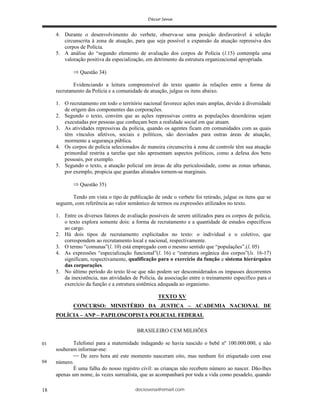 deciosena@email.com18
4. Durante o desenvolvimento do verbete, observa-se uma posição desfavorável à seleção
circunscrita à zona de atuação, para que seja possível a expansão da atuação repressiva dos
corpos de Polícia.
5. A análise do “segundo elemento de avaliação dos corpos de Polícia (l.15) contempla uma
valoração positiva da especialização, em detrimento da estrutura organizacional apropriada.
Questão 34)
Evidenciando a leitura compreensível do texto quanto às relações entre a forma de
recrutamento da Polícia e a comunidade de atuação, julgue os itens abaixo.
1. O recrutamento em todo o território nacional favorece ações mais amplas, devido à diversidade
de origem dos componentes das corporações.
2. Segundo o texto, convém que as ações repressivas contra as populações desordeiras sejam
executadas por pessoas que conheçam bem a realidade social em que atuam.
3. As atividades repressivas da polícia, quando os agentes ficam em comunidades com as quais
têm vínculos afetivos, sociais e políticos, são desviados para outras áreas de atuação,
mormente a segurança pública.
4. Os corpos de polícia selecionados de maneira circunscrita à zona de controle têm sua atuação
primordial restrita a tarefas que não apresentam aspectos políticos, como a defesa dos bens
pessoais, por exemplo.
5. Segundo o texto, a atuação policial em áreas de alta periculosidade, como as zonas urbanas,
por exemplo, propicia que guardas alistados tornem-se marginais.
Questão 35)
Tendo em vista o tipo de publicação de onde o verbete foi retirado, julgue os itens que se
seguem, com referência ao valor semântico de termos ou expressões utilizados no texto.
1. Entre os diversos fatores de avaliação possíveis de serem utilizados para os corpos de polícia,
o texto explora somente dois: a forma de recrutamento e a quantidade de estudos específicos
ao cargo.
2. Há dois tipos de recrutamento explicitados no texto: o individual e o coletivo, que
correspondem ao recrutamento local e nacional, respectivamente.
3. O termo “comunas”(l. 10) está empregado com o mesmo sentido que “populações”.(l. 05)
4. As expressões “especialização funcional”(l. 16) e “estrutura orgânica dos corpos”(ls. 16-17)
significam, respectivamente, qualificação para o exercício da função e sistema hierárquico
das corporações.
5. No último período do texto lê-se que não podem ser desconsiderados os impasses decorrentes
da inexistência, nas atividades de Polícia, da associação entre o treinamento específico para o
exercício da função e a estrutura sistêmica adequada ao organismo.
TEXTO XV
CONCURSO: MINISTÉRIO DA JUSTICA – ACADEMIA NACIONAL DE
POLÍCIA – ANP – PAPILOSCOPISTA POLICIAL FEDERAL
BRASILEIRO CEM MILHÕES
Telefonei para a maternidade indagando se havia nascido o bebê nº 100.000.000, e não
souberam informar-me:
De zero hora até este momento nasceram oito, mas nenhum foi etiquetado com esse
número.
É uma falha do nosso registro civil: as crianças não recebem número ao nascer. Dão-lhes
apenas um nome, às vezes surrealista, que as acompanhará por toda a vida como pesadelo, quando
01
04
 