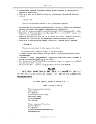 deciosena@email.com2
4. Em virtude das mudanças ocorridas no ambiente do serviço público, o “burocrata-escritor”
desapareceu por completo.
5. Infere-se do texto que, no Brasil, o Estado tem, indiretamente, subvencionado a literatura
nacional.
Questão 02)
Com base nas informações contidas no texto, julgue os itens seguintes.
1. Por causa do grande número de literatos-funcionários existentes no ambiente das repartições, o
Estado se viu forçado a tomar medidas para racionalizar o serviço público.
2. Do ponto de vista do serviço público, o trabalho burocrático dos literatos-funcionários é inútil.
3. São tarefas do funcionário público: estudar papéis obscuros e emaranhados, ordenar casos
difíceis e promover medidas úteis.
4. O público preferiria que o poeta, em vez de afinar a lira, afinasse a ponta do lápis e que o
romancista, em vez de convocar suas personagens, convocasse as partes interessadas.
5. Infere-se do texto que a expressão francesa “rond-de-cuir” (linha 19) significa burocrata.
Questão 03)
Ainda quanto ao conteúdo do texto, julgue os itens abaixo.
1. A condição de escritor determina a condição de funcionário público.
2. É o estado mediano entre a fome e o fausto que permite, a bom número de espíritos, produzir a
sua obra literária.
3. A literatura é, para o “burocrata-escritor”, assim como para alguns leitores, um modo de
escapar às rotinas e às obrigações do serviço público.
4. Se o “literato-funcionário”(linha 11) dispusesse de mais tempo livre para escrever, produziria
uma obra literária mais volumosa.
5. O termo “autor” (linha 18) refere-se ao próprio Carlos Drummond de Andrade.
TEXTO II
CONCURSO: MINISTÉRIO DA PREVIDÊNCIA E ASSISTÊNCIA SOCIAL –
INSTITUTO NACIONAL DO SEGURO SOCIAL – INSS – FISCAL DE CONTRIBUIÇÃO
PREVIDENCIÁRIAS
Leia o texto seguinte e responda às questões de 04 a 07.
PONTUALIDADE LÍRICA
Sinto remorsos de chegar primeiro,
Antes de todos,
Na Repartição.
Tenho piedade do José Ribeiro,
Que inventa modos
De chegar lampeiro,
Sem afobação.
Sempre sou eu a estrela matutina
Que antes de todos
Da Repartição
Surge assobiando pela mesma esquina
Que todos dobram
 