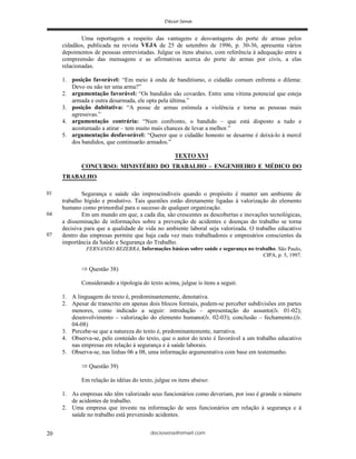 deciosena@email.com20
Uma reportagem a respeito das vantagens e desvantagens do porte de armas pelos
cidadãos, publicada na revista VEJA de 25 de setembro de 1996, p. 30-36, apresenta vários
depoimentos de pessoas entrevistadas. Julgue os itens abaixo, com referência à adequação entre a
compreensão das mensagens e as afirmativas acerca do porte de armas por civis, a elas
relacionadas.
1. posição favorável: “Em meio à onda de banditismo, o cidadão comum enfrenta o dilema:
Devo ou não ter uma arma?”
2. argumentação favorável: “Os bandidos são covardes. Entre uma vítima potencial que esteja
armada e outra desarmada, ele opta pela última.”
3. posição dubitativa: “A posse de armas estimula a violência e torna as pessoas mais
agressivas.”
4. argumentação contrária: “Num confronto, o bandido – que está disposto a tudo e
acostumado a atirar – tem muito mais chances de levar a melhor.”
5. argumentação desfavorável: “Querer que o cidadão honesto se desarme é deixá-lo à mercê
dos bandidos, que continuarão armados.”
TEXTO XVI
CONCURSO: MINISTÉRIO DO TRABALHO – ENGENHEIRO E MÉDICO DO
TRABALHO
Segurança e saúde são imprescindíveis quando o propósito é manter um ambiente de
trabalho hígido e produtivo. Tais questões estão diretamente ligadas à valorização do elemento
humano como primordial para o sucesso de qualquer organização.
Em um mundo em que, a cada dia, são crescentes as descobertas e inovações tecnológicas,
a disseminação de informações sobre a prevenção de acidentes e doenças do trabalho se torna
decisiva para que a qualidade de vida no ambiente laboral seja valorizada. O trabalho educativo
dentro das empresas permite que haja cada vez mais trabalhadores e empresários conscientes da
importância da Saúde e Segurança do Trabalho.
FERNANDO BEZERRA, Informações básicas sobre saúde e segurança no trabalho. São Paulo,
CIPA, p. 5, 1997.
Questão 38)
Considerando a tipologia do texto acima, julgue is itens a seguir.
1. A linguagem do texto é, predominantemente, denotativa.
2. Apesar de transcrito em apenas dois blocos formais, podem-se perceber subdivisões em partes
menores, como indicado a seguir: introdução – apresentação do assunto(ls. 01-02);
desenvolvimento – valorização do elemento humano(ls. 02-03); conclusão – fechamento.(ls.
04-08)
3. Percebe-se que a natureza do texto é, predominantemente, narrativa.
4. Observa-se, pelo conteúdo do texto, que o autor do texto é favorável a um trabalho educativo
nas empresas em relação à segurança e à saúde laborais.
5. Observa-se, nas linhas 06 a 08, uma informação argumentativa com base em testemunho.
Questão 39)
Em relação às idéias do texto, julgue os itens abaixo:
1. As empresas não têm valorizado seus funcionários como deveriam, por isso é grande o número
de acidentes de trabalho.
2. Uma empresa que investe na informação de seus funcionários em relação à segurança e à
saúde no trabalho está prevenindo acidentes.
01
04
07
 