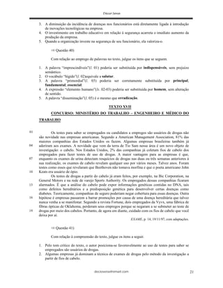 deciosena@email.com 21
3. A diminuição da incidência de doenças nos funcionários está diretamente ligada à introdução
de inovações tecnológicas na empresa.
4. O investimento em trabalho educativo em relação à segurança acarreta o imediato aumento da
produção da empresa.
5. Quando a organização investe na segurança de seu funcionário, ela valoriza-o.
Questão 40)
Com relação ao emprego de palavras no texto, julgue os itens que se seguem.
1. A palavra “imprescindíveis”(l. 01) poderia ser substituída por indispensáveis, sem prejuízo
semântico.
2. O vocábulo “hígido”(l. 02)equivale a salutar.
3. A palavra “primordial”(l. 03) poderia ser corretamente substituída por principal,
fundamental, essencial.
4. A expressão “elemento humano”(ls. 02-03) poderia ser substituída por homem, sem alteração
de sentido.
5. A palavra “disseminação”(l. 05) é o mesmo que erradicação.
TEXTO XVII
CONCURSO: MINISTÉRIO DO TRABALHO – ENGENHEIRO E MÉDICO DO
TRABALHO
Os testes para saber se empregados ou candidatos a empregos são usuários de drogas não
são novidade nas empresas americanas. Segundo a American Management Association, 81% das
maiores companhias dos Estados Unidos os fazem. Algumas empresas brasileiras também já
aderiram aos exames. A novidade que vem da terra de Tio Sam nessa área é um novo objeto de
investigação: o cabelo. Nos Estados Unidos, 2% das companhias já coletam fios de cabelo dos
empregados para fazer testes de uso de drogas. A maior vantagem para as empresas é que,
enquanto os exames de urina detectam resquícios de drogas nas duas ou três semanas anteriores à
sua realização, os exames de cabelo revelam qualquer uso por vários meses. Talvez anos. Foram
testes como esses que revelaram que Beethoven não tomava morfina e que o poeta americano John
Keats era usuário de ópio.
Os testes de drogas a partir do cabelo já eram feitos, por exemplo, na Bic Corporation, na
General Motors e na rede de varejo Sports Authority. Os empregados dessas companhias ficaram
alarmados. É que a análise do cabelo pode expor informações genéticas contidas no DNA, tais
como defeitos hereditários e a predisposição genética para desenvolver certas doenças como
diabetes. Teoricamente, companhias de seguro poderiam negar cobertura para essas doenças. Outra
hipótese é empresas passarem a barrar promoções por causa de uma doença hereditária que talvez
nunca venha a se manifestar. Segundo a revista Fortune, dois empregados da Vyvx, uma fábrica de
fibras ópticas de Oklahoma, perderam seus empregos porque se negaram a se submeter ao teste de
drogas por meio dos cabelos. Portanto, de agora em diante, cuidado com os fios de cabelo que você
deixa por aí.
EXAME, p. 14, 19/11/97, com adaptações.
Questão 41)
Com relação à compreensão do texto, julgue os itens a seguir.
1. Pelo tom crítico do texto, o autor posiciona-se favoravelmente ao uso de testes para saber se
empregados são usuários de drogas.
2. Algumas empresas já dominam a técnica de exames de drogas pelo método da investigação a
partir de fios de cabelo.
01
04
07
13
16
19
10
 